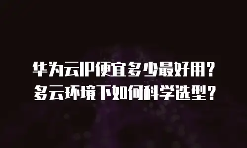 华为云IP便宜多少最好用？多云环境下如何科学选型？