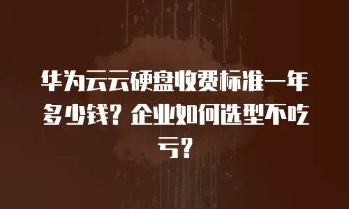 华为云云硬盘收费标准一年多少钱？企业如何选型不吃亏？