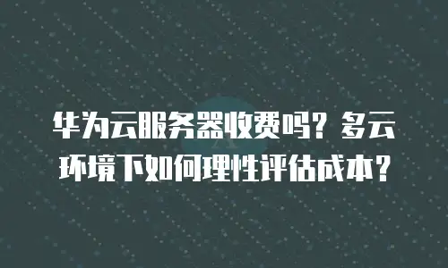 华为云服务器收费吗？多云环境下如何理性评估成本？