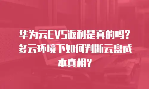 华为云EVS返利是真的吗？多云环境下如何判断云盘成本真相？