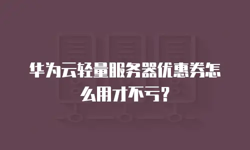 华为云轻量服务器优惠券怎么用才不亏？
