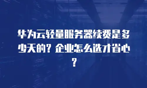 华为云轻量服务器续费是多少天的？企业怎么选才省心？