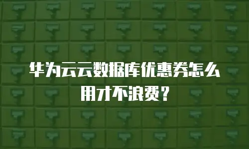 华为云云数据库优惠券怎么用才不浪费？