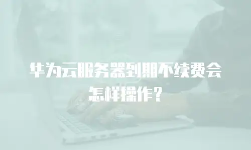 华为云服务器到期不续费会怎样操作？