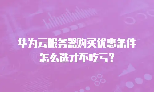 华为云服务器购买优惠条件怎么选才不吃亏？
