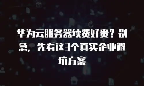 华为云服务器续费好贵？别急，先看这3个真实企业避坑方案