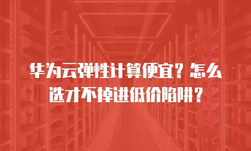 华为云弹性计算便宜？怎么选才不掉进低价陷阱？