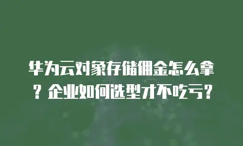 华为云对象存储佣金怎么拿？企业如何选型才不吃亏？