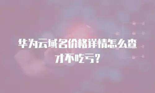 华为云域名价格详情怎么查才不吃亏？
