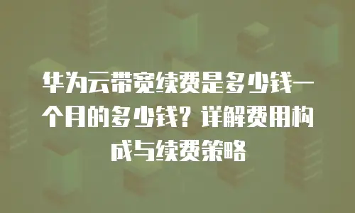 华为云带宽续费是多少钱一个月的多少钱？详解费用构成与续费策略