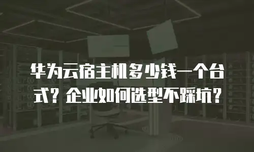 华为云宿主机多少钱一个台式？企业如何选型不踩坑？