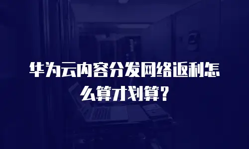 华为云内容分发网络返利怎么算才划算？