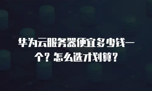 华为云服务器便宜多少钱一个？怎么选才划算？