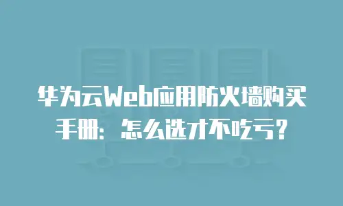 华为云Web应用防火墙购买手册：怎么选才不吃亏？