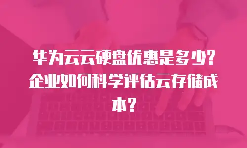华为云云硬盘优惠是多少？企业如何科学评估云存储成本？