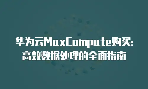 华为云MaxCompute购买：高效数据处理的全面指南