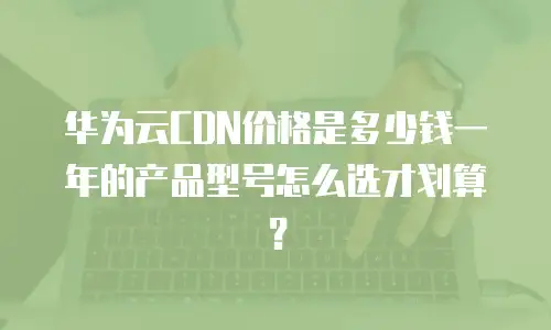 华为云CDN价格是多少钱一年的产品型号怎么选才划算？