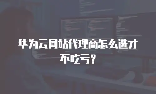 华为云网站代理商怎么选才不吃亏？
