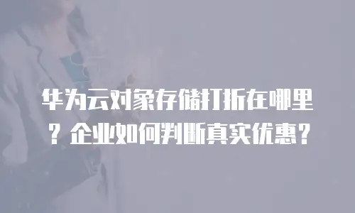 华为云对象存储打折在哪里？企业如何判断真实优惠？