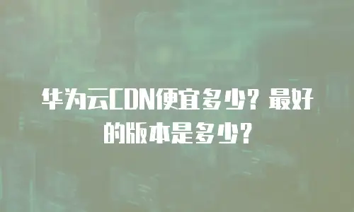 华为云CDN便宜多少？最好的版本是多少？