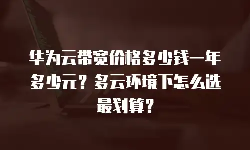 华为云带宽价格多少钱一年多少元？多云环境下怎么选最划算？