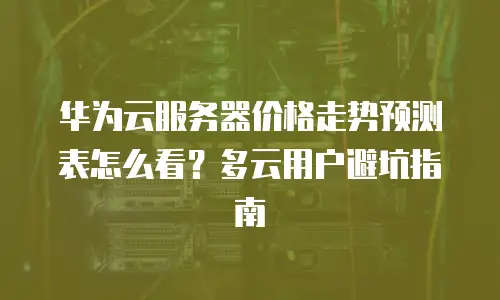 华为云服务器价格走势预测表怎么看？多云用户避坑指南
