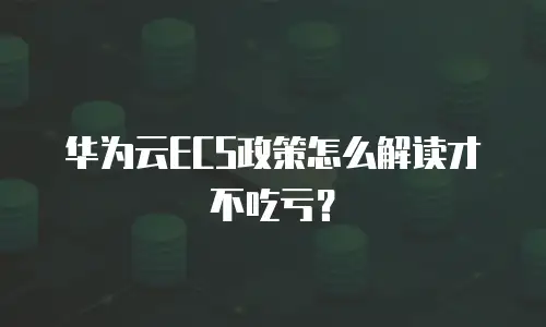 华为云ECS政策怎么解读才不吃亏？