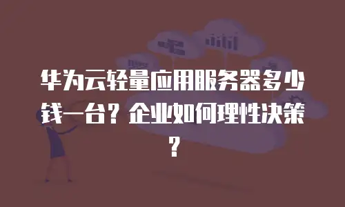 华为云轻量应用服务器多少钱一台？企业如何理性决策？