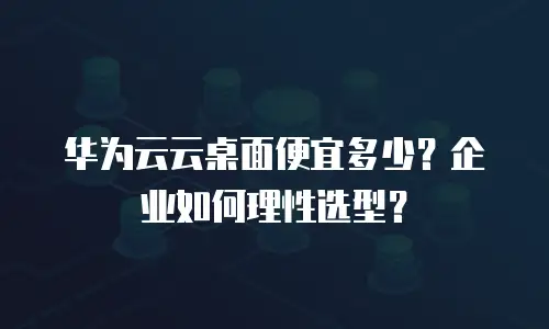 华为云云桌面便宜多少？企业如何理性选型？