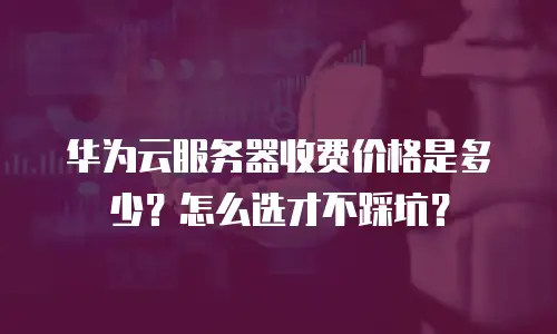 华为云服务器收费价格是多少？怎么选才不踩坑？