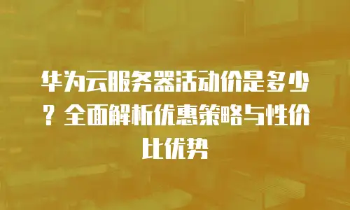 华为云服务器活动价是多少？全面解析优惠策略与性价比优势