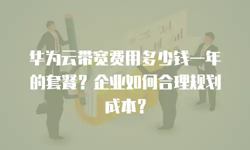 华为云带宽费用多少钱一年的套餐？企业如何合理规划成本？