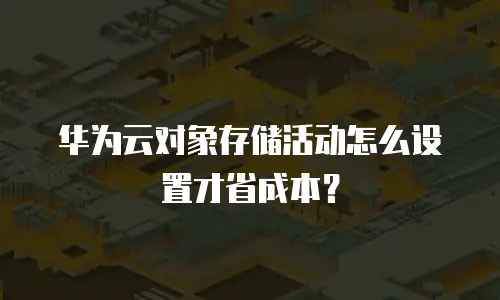 华为云对象存储活动怎么设置才省成本？