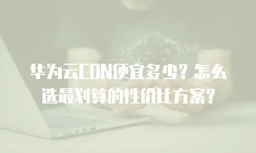 华为云CDN便宜多少？怎么选最划算的性价比方案？