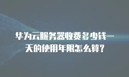 华为云服务器收费多少钱一天的使用年限怎么算？