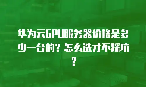 华为云GPU服务器价格是多少一台的？怎么选才不踩坑？