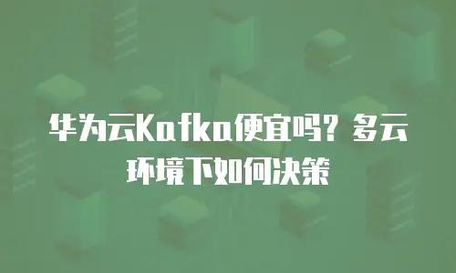 华为云Kafka便宜吗？多云环境下如何决策