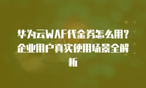 华为云WAF代金券怎么用？企业用户真实使用场景全解析
