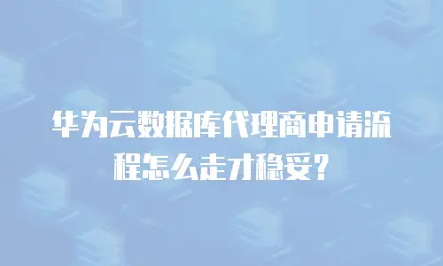 华为云数据库代理商申请流程怎么走才稳妥？