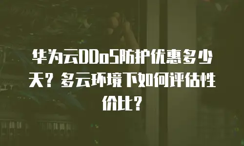 华为云DDoS防护优惠多少天？多云环境下如何评估性价比？