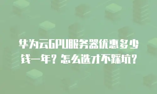 华为云GPU服务器优惠多少钱一年？怎么选才不踩坑？