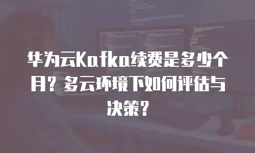 华为云Kafka续费是多少个月？多云环境下如何评估与决策？