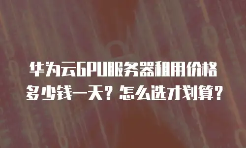 华为云GPU服务器租用价格多少钱一天？怎么选才划算？