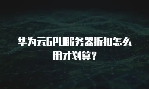 华为云GPU服务器折扣怎么用才划算？