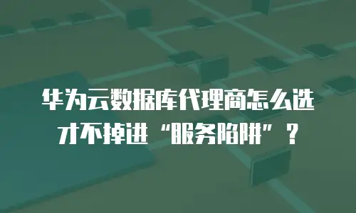 华为云数据库代理商怎么选才不掉进“服务陷阱”？