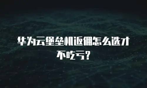 华为云堡垒机返佣怎么选才不吃亏？