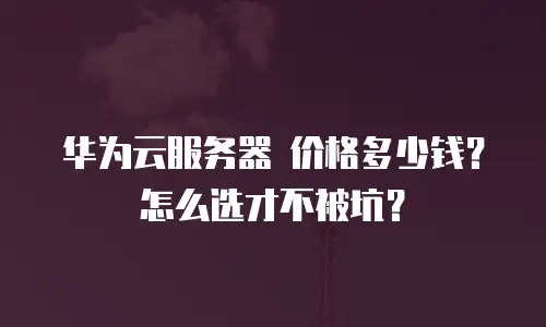 华为云服务器 价格多少钱？怎么选才不被坑？