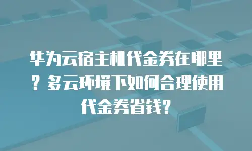 华为云宿主机代金券在哪里？多云环境下如何合理使用代金券省钱？