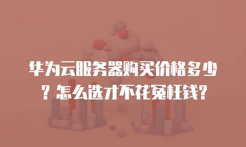 华为云服务器购买价格多少？怎么选才不花冤枉钱？