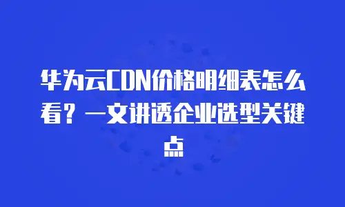 华为云CDN价格明细表怎么看？一文讲透企业选型关键点